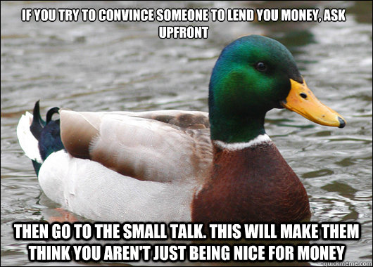 If you try to convince someone to lend you money, Ask upfront then go to the small talk. This will make them think you aren't just being nice for money - If you try to convince someone to lend you money, Ask upfront then go to the small talk. This will make them think you aren't just being nice for money  Actual Advice Mallard