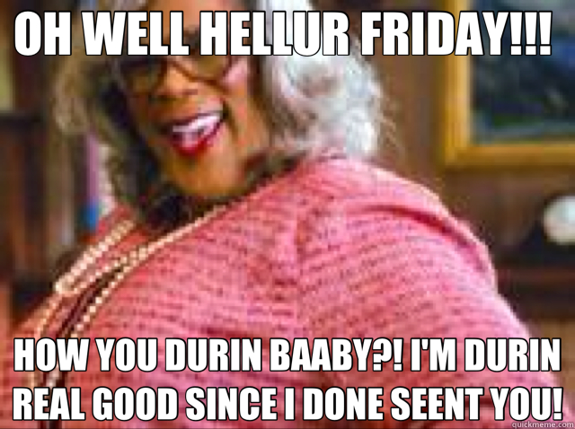 OH WELL HELLUR FRIDAY!!!  HOW YOU DURIN BAABY?! I'M DURIN REAL GOOD SINCE I DONE SEENT YOU!  