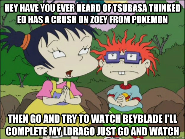 hey have you ever heard of tsubasa thinked ed has a crush on zoey from pokemon then go and try to watch beyblade i'll complete my ldrago just go and watch  rugrats