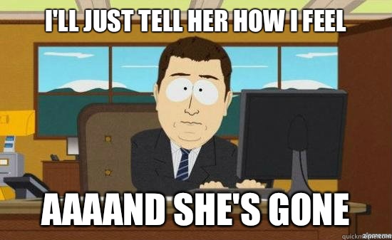 I'll just tell her how I feel AAAAND She's gone  aaaand its gone