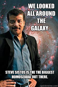 We looked all around the galaxy... Steve Sistos is the the biggest homosexual out there. - We looked all around the galaxy... Steve Sistos is the the biggest homosexual out there.  Neil deGrasse Tyson