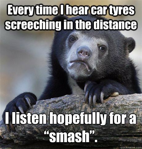 Every time I hear car tyres screeching in the distance  I listen hopefully for a “smash”.  Confession Bear