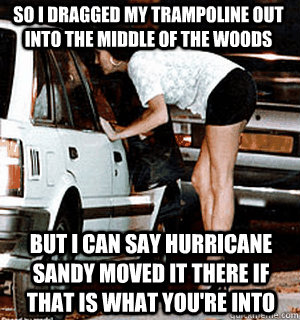 So I dragged my trampoline out into the middle of the woods But I can say Hurricane Sandy moved it there if that is what you're into  Karma Whore