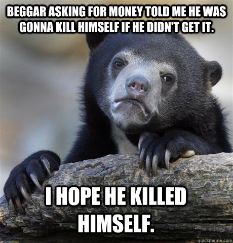 Beggar asking for money told me he was gonna kill himself if he didn't get it. I hope he killed himself. - Beggar asking for money told me he was gonna kill himself if he didn't get it. I hope he killed himself.  Confession Bear