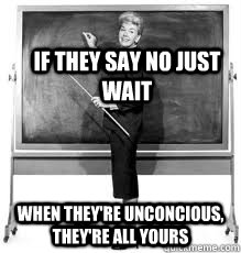 If they say no just wait when they're unconcious, they're all yours - If they say no just wait when they're unconcious, they're all yours  Funny line from teacher