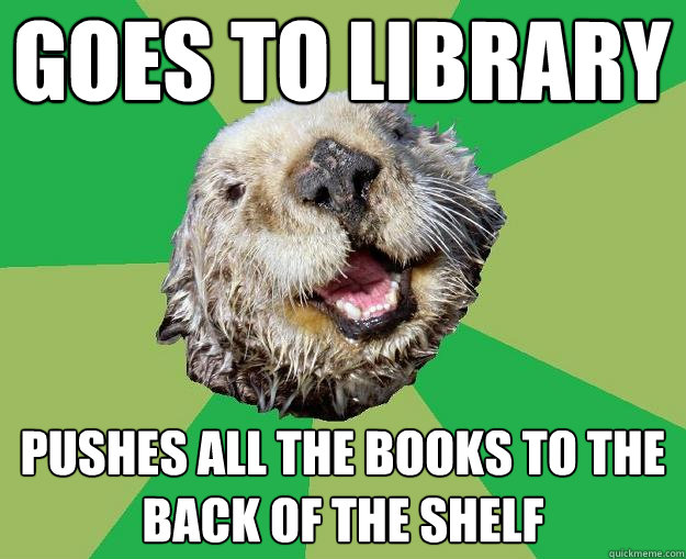 Goes to library pushes all the books to the back of the shelf  OCD Otter