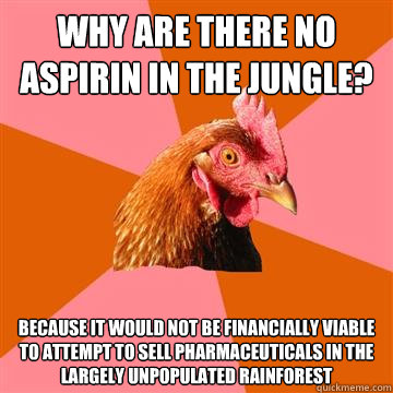 Why are there no aspirin in the jungle? Because it would not be financially viable to attempt to sell pharmaceuticals in the largely unpopulated rainforest  Anti-Joke Chicken