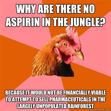 Why are there no aspirin in the jungle? Because it would not be financially viable to attempt to sell pharmaceuticals in the largely unpopulated rainforest - Why are there no aspirin in the jungle? Because it would not be financially viable to attempt to sell pharmaceuticals in the largely unpopulated rainforest  Anti-Joke Chicken