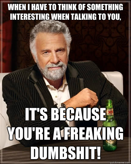 When I have to think of something interesting when talking to you, IT'S BECAUSE YOU'RE A FREAKING DUMBSHIT!  The Most Interesting Man In The World