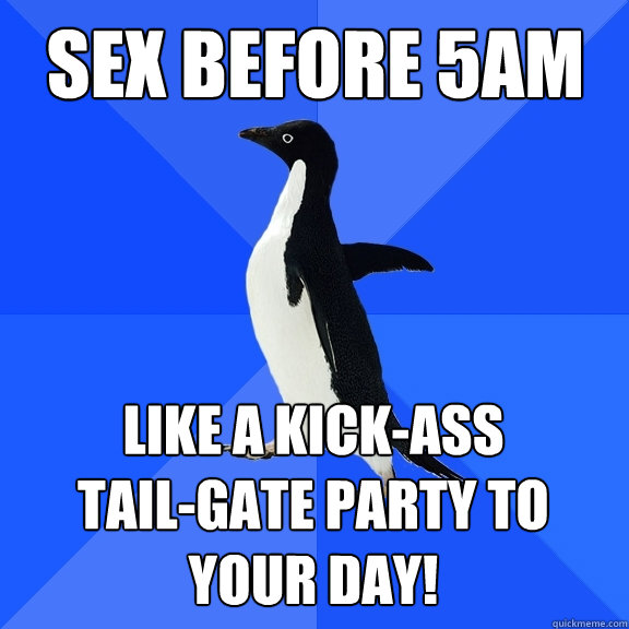 Sex before 5am like a kick-ass 
tail-gate party to your day!  Socially Awkward Penguin