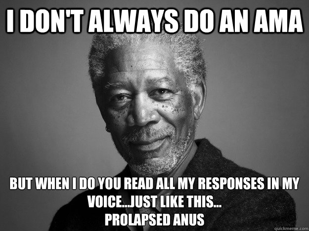 I don't always do an AMA But When I do you read all my responses in my voice...just like this...
Prolapsed Anus - I don't always do an AMA But When I do you read all my responses in my voice...just like this...
Prolapsed Anus  Morgan Freeman