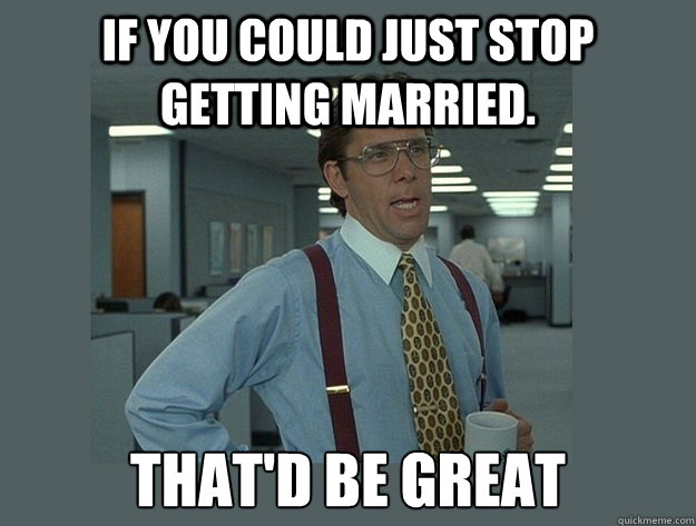 If you could just stop getting married.  That'd be great  Office Space Lumbergh
