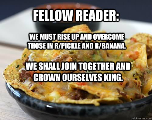Fellow reader: We must rise up and overcome those in r/pickle and r/banana.  We shall join together and crown ourselves king. - Fellow reader: We must rise up and overcome those in r/pickle and r/banana.  We shall join together and crown ourselves king.  rnacho