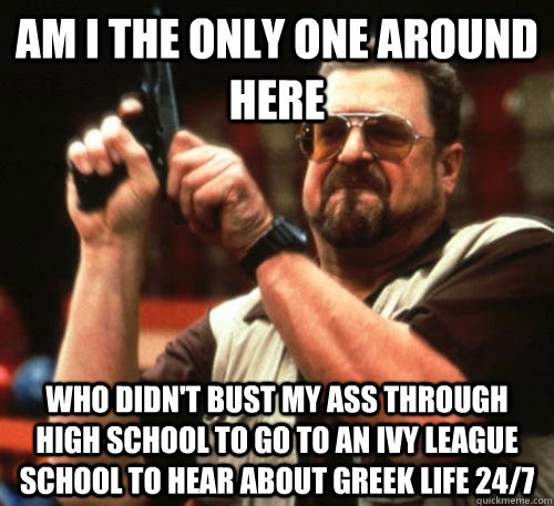 Am i the only one around here who didn't bust my ass through high school to go to an ivy league school to hear about greek life 24/7  Am I The Only One Around Here