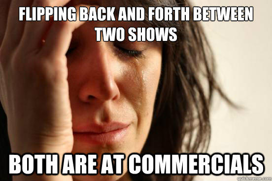 Flipping back and forth between two shows Both are at commercials  First World Problems