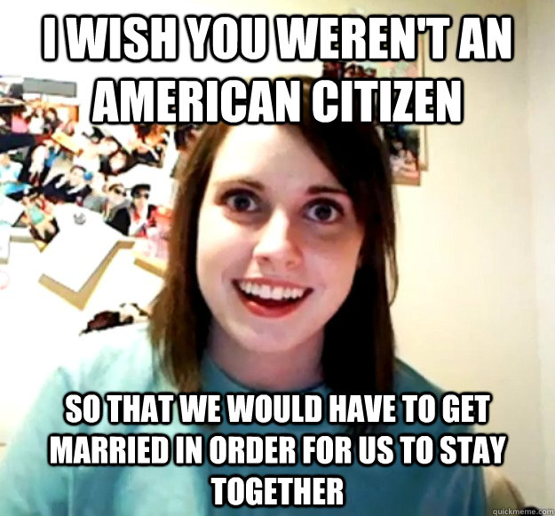 I wish you weren't an American citizen so that we would have to get married in order for us to stay together  Overly Attached Girlfriend