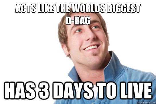 Acts like the worlds biggest 
D-Bag Has 3 days to live  Misunderstood D-Bag