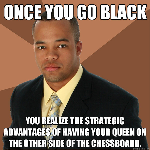 ONCE YOU GO BLACK YOU REALIZE THE STRATEGIC ADVANTAGES OF HAVING YOUR QUEEN ON THE OTHER SIDE OF THE CHESSBOARD.  Successful Black Man