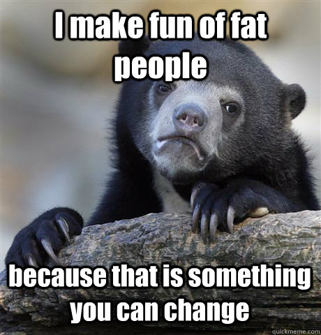 I make fun of fat people because that is something you can change  Confession Bear