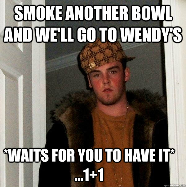 smoke another bowl AND WE'LL go to wendy's *waits for you to have it*   ...1+1  Scumbag Steve