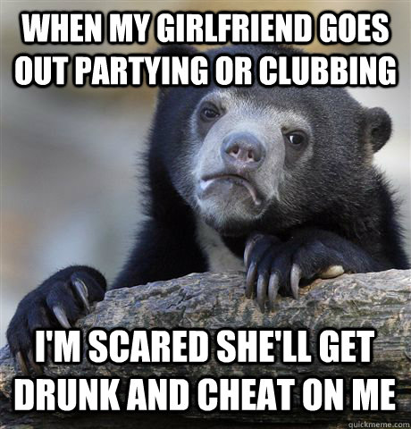 When my girlfriend goes out partying or clubbing I'm scared she'll get drunk and cheat on me  - When my girlfriend goes out partying or clubbing I'm scared she'll get drunk and cheat on me   Misc