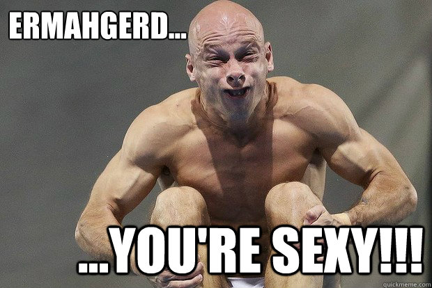ERMAHGERD... ...YOU'RE SEXY!!!  ERMAHGERD YOURE SEXY