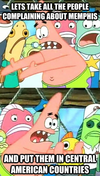 Lets take all the people complaining about Memphis and put them in Central american countries  Push it somewhere else Patrick