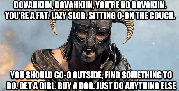 dovahkiin, dovahkiin, you're no dovakiin. you're a fat. lazy slob. sitting o-on the couch. you should go-o outside, find something to do. Get a girl. Buy a dog. Just do anything else  skyrim