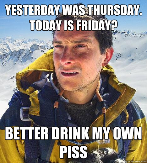 yesterday was thursday. today is friday? better drink my own piss  Bear Grylls