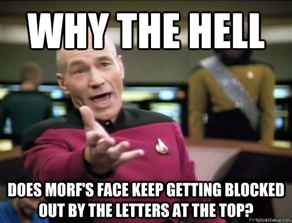 why the hell does morf's face keep getting blocked out by the letters at the top?  Annoyed Picard HD