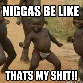 NIGGAS BE LIKE THATS MY SHIT!!  Its friday niggas