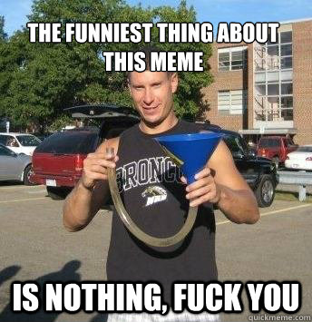 The funniest thing about this meme is nothing, fuck you  
