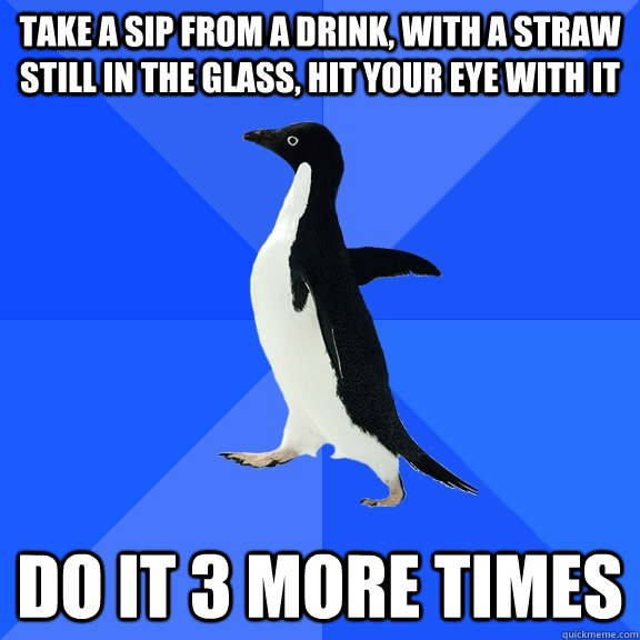 take a sip from a drink, with a straw still in the glass, hit your eye with it do it 3 more times  Socially Awkward Penguin