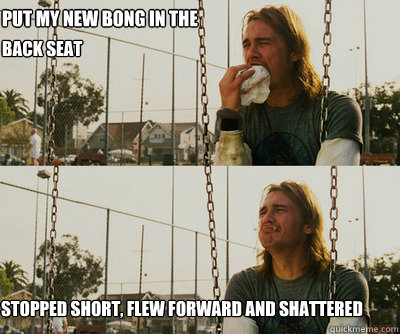 put my new bong in the stopped short, flew forward and shattered back seat  First World Stoner Problems