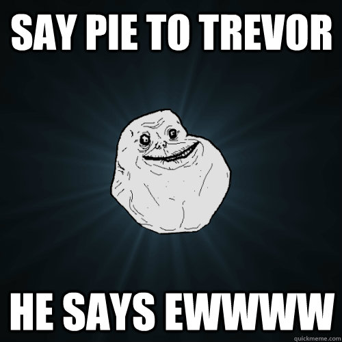Say pie to Trevor he says ewwww  Forever Alone