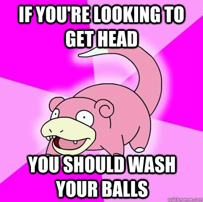If you're looking to get head You should wash your balls  Slowpoke