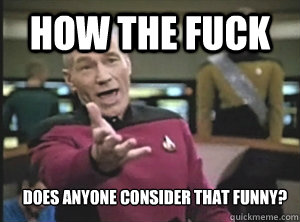 how the fuck does anyone consider that funny?  Annoyed Picard