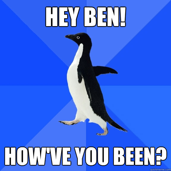 Hey Ben! How've you been?  Socially Awkward Penguin