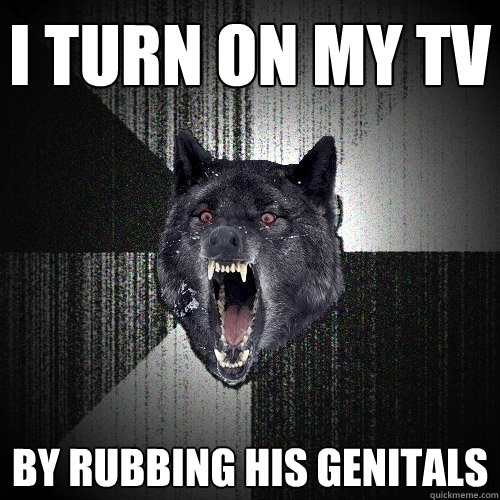 I turn on my tv By rubbing his genitals  Insanity Wolf