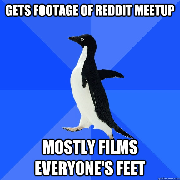 Gets footage of reddit meetup Mostly films everyone's feet  Socially Awkward Penguin