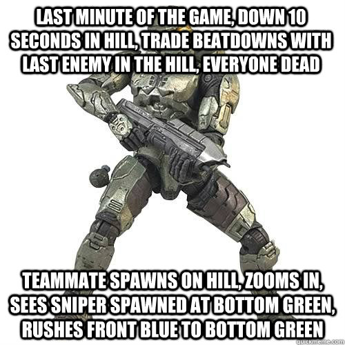 last minute of the game, down 10 seconds in hill, trade beatdowns with last enemy in the hill, everyone dead teammate spawns on hill, zooms in, sees sniper spawned at bottom green, rushes front blue to bottom green  Scumbag Halo Teammate