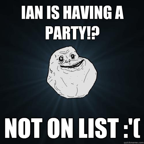 Ian is having a party!? not on list :'(  Forever Alone
