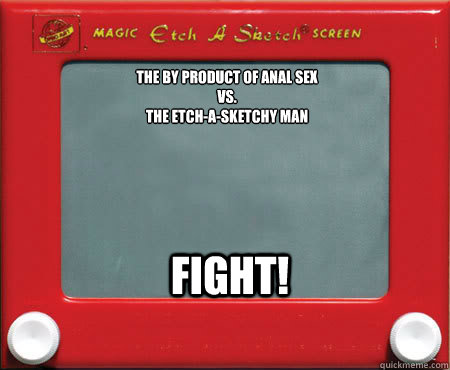 The by product of anal sex
VS.
The Etch-a-Sketchy Man FIGHT!  
