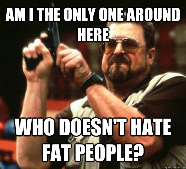 AM I THE ONLY ONE AROUND HERE WHO DOESN'T HATE FAT PEOPLE?  Angry Walter