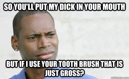 So you'll put my dick in your mouth but if I use your tooth brush that is just gross?  Confused Black Man