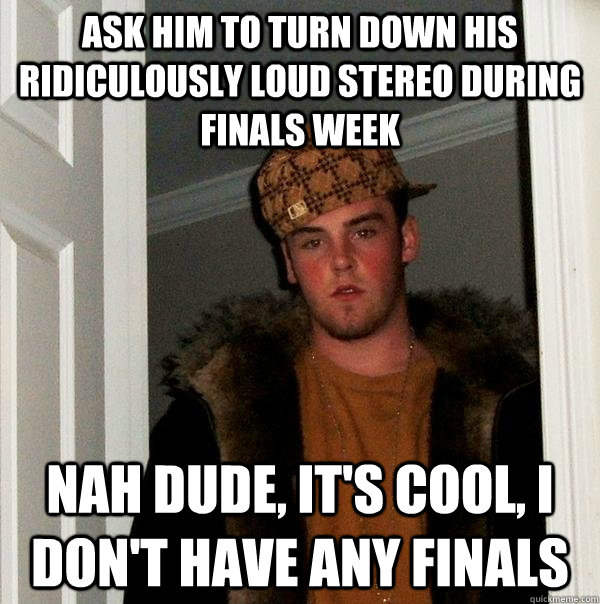 Ask him to turn down his ridiculously loud stereo during finals week Nah dude, it's cool, I don't have any finals - Ask him to turn down his ridiculously loud stereo during finals week Nah dude, it's cool, I don't have any finals  Scumbag Steve