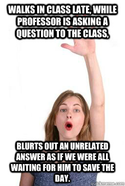 Walks in class late, while professor is asking a question to the class, blurts out an unrelated answer as if we were all waiting for him to save the day. - Walks in class late, while professor is asking a question to the class, blurts out an unrelated answer as if we were all waiting for him to save the day.  Law School Gunner