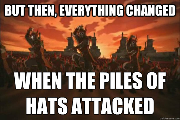 But then, everything changed When the piles of hats attacked  When the fire nation attacked