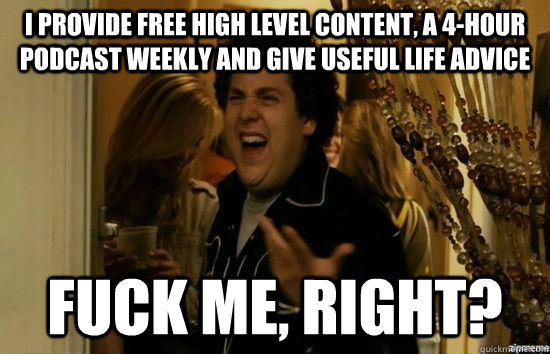 I provide free high level content, a 4-hour podcast weekly and give useful life advice Fuck me, right?  