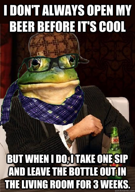 I don't always open my beer before it's cool But when I do, I take one sip and leave the bottle out in the living room for 3 weeks. - I don't always open my beer before it's cool But when I do, I take one sip and leave the bottle out in the living room for 3 weeks.  The Most Interesting Scumbag Hipster Bachelor Frog in the World